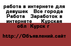 работа в интернете для девушек - Все города Работа » Заработок в интернете   . Курская обл.,Курск г.